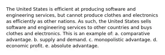 The United States is efficient at producing software and engineering services, but cannot produce clothes and electronics as efficiently as other nations. As such, the United States sells software and engineering services to other countries and buys clothes and electronics. This is an example of: a. comparative advantage. b. supply and demand. c. monopolistic advantage. d. economic profit. e. absolute advantage.