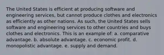 The United States is efficient at producing software and engineering services, but cannot produce clothes and electronics as efficiently as other nations. As such, the United States sells software and engineering services to other countries and buys clothes and electronics. This is an example of: a. comparative advantage. b. absolute advantage. c. economic profit. d. monopolistic advantage. e. supply and demand.