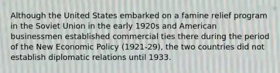 Although the United States embarked on a famine relief program in the Soviet Union in the early 1920s and American businessmen established commercial ties there during the period of the New <a href='https://www.questionai.com/knowledge/kWbX8L76Bu-economic-policy' class='anchor-knowledge'>economic policy</a> (1921-29), the two countries did not establish diplomatic relations until 1933.