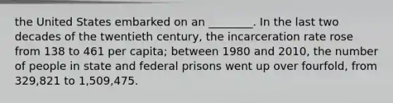 the United States embarked on an ________. In the last two decades of the twentieth century, the incarceration rate rose from 138 to 461 per capita; between 1980 and 2010, the number of people in state and federal prisons went up over fourfold, from 329,821 to 1,509,475.