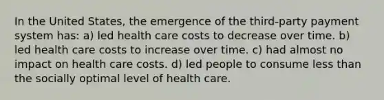 In the United States, the emergence of the third-party payment system has: a) led health care costs to decrease over time. b) led health care costs to increase over time. c) had almost no impact on health care costs. d) led people to consume less than the socially optimal level of health care.