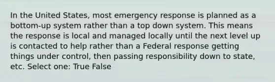 In the United States, most emergency response is planned as a bottom-up system rather than a top down system. This means the response is local and managed locally until the next level up is contacted to help rather than a Federal response getting things under control, then passing responsibility down to state, etc. Select one: True False