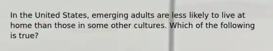 In the United States, emerging adults are less likely to live at home than those in some other cultures. Which of the following is true?