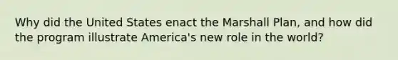 Why did the United States enact the Marshall Plan, and how did the program illustrate America's new role in the world?