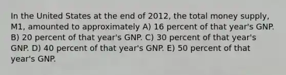 In the United States at the end of 2012, the total money supply, M1, amounted to approximately A) 16 percent of that year's GNP. B) 20 percent of that year's GNP. C) 30 percent of that year's GNP. D) 40 percent of that year's GNP. E) 50 percent of that year's GNP.