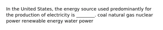 In the United States, the energy source used predominantly for the production of electricity is ________. coal natural gas nuclear power renewable energy water power