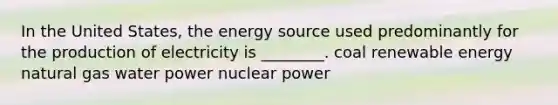 In the United States, the energy source used predominantly for the production of electricity is ________. coal renewable energy natural gas water power nuclear power