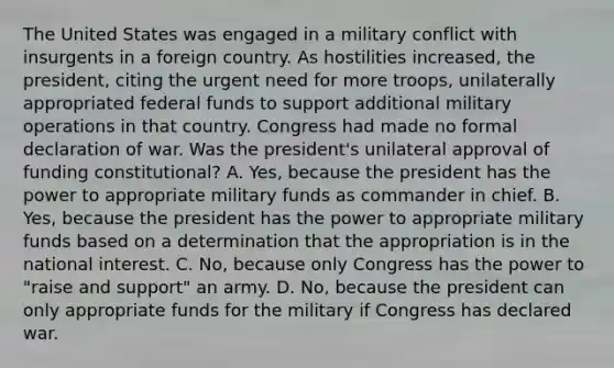 The United States was engaged in a military conflict with insurgents in a foreign country. As hostilities increased, the president, citing the urgent need for more troops, unilaterally appropriated federal funds to support additional military operations in that country. Congress had made no formal declaration of war. Was the president's unilateral approval of funding constitutional? A. Yes, because the president has the power to appropriate military funds as commander in chief. B. Yes, because the president has the power to appropriate military funds based on a determination that the appropriation is in the national interest. C. No, because only Congress has the power to "raise and support" an army. D. No, because the president can only appropriate funds for the military if Congress has declared war.