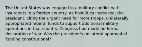 The United States was engaged in a military conflict with insurgents in a foreign country. As hostilities increased, the president, citing the urgent need for more troops, unilaterally appropriated federal funds to support additional military operations in that country. Congress had made no formal declaration of war. Was the president's unilateral approval of funding constitutional?