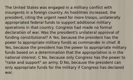 The United States was engaged in a military conflict with insurgents in a foreign country. As hostilities increased, the president, citing the urgent need for more troops, unilaterally appropriated federal funds to support additional military operations in that country. Congress had made no formal declaration of war. Was the president's unilateral approval of funding constitutional? A Yes, because the president has the power to appropriate military funds as commander in chief. B Yes, because the president has the power to appropriate military funds based on a determination that the appropriation is in the national interest. C No, because only Congress has the power to "raise and support" an army. D No, because the president can only appropriate funds for the military if Congress has declared war.