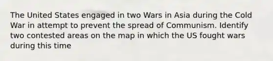 The United States engaged in two Wars in Asia during the Cold War in attempt to prevent the spread of Communism. Identify two contested areas on the map in which the US fought wars during this time