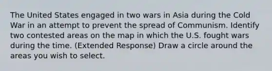 The United States engaged in two wars in Asia during the Cold War in an attempt to prevent the spread of Communism. Identify two contested areas on the map in which the U.S. fought wars during the time. (Extended Response) Draw a circle around the areas you wish to select.