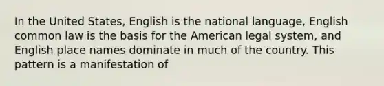 In the United States, English is the national language, English common law is the basis for the American legal system, and English place names dominate in much of the country. This pattern is a manifestation of