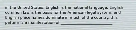 in the United States, English is the national language, English common law is the basis for the American legal system, and English place names dominate in much of the country. this pattern is a manifestation of ___________________________