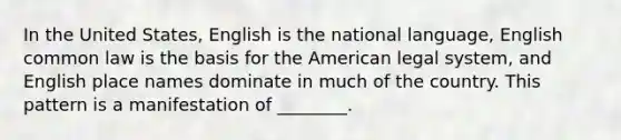 In the United States, English is the national language, English common law is the basis for the American legal system, and English place names dominate in much of the country. This pattern is a manifestation of ________.