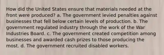 How did the United States ensure that materials needed at the front were produced? a. The government levied penalties against businesses that fell below certain levels of production. b. The government regulated industry through the work of the War Industries Board. c. The government created competition among businesses and awarded cash prizes to those producing the most. d. The government recruited disabled workers.