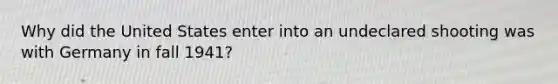 Why did the United States enter into an undeclared shooting was with Germany in fall 1941?