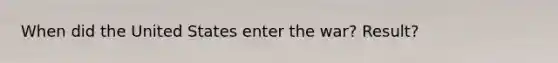 When did the United States enter the war? Result?