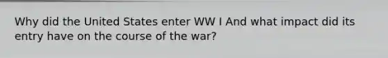 Why did the United States enter WW I And what impact did its entry have on the course of the war?