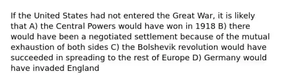 If the United States had not entered the Great War, it is likely that A) the Central Powers would have won in 1918 B) there would have been a negotiated settlement because of the mutual exhaustion of both sides C) the Bolshevik revolution would have succeeded in spreading to the rest of Europe D) Germany would have invaded England