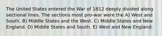 The United States entered the War of 1812 deeply divided along sectional lines. The sections most pro-war were the A) West and South. B) Middle States and the West. C) Middle States and New England. D) Middle States and South. E) West and New England.