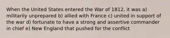 When the United States entered the War of 1812, it was a) militarily unprepared b) allied with France c) united in support of the war d) fortunate to have a strong and assertive commander in chief e) New England that pushed for the conflict