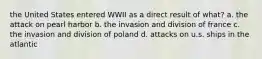 the United States entered WWII as a direct result of what? a. the attack on pearl harbor b. the invasion and division of france c. the invasion and division of poland d. attacks on u.s. ships in the atlantic