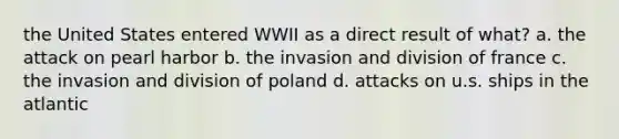 the United States entered WWII as a direct result of what? a. the attack on pearl harbor b. the invasion and division of france c. the invasion and division of poland d. attacks on u.s. ships in the atlantic