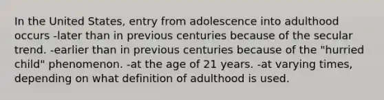 In the United States, entry from adolescence into adulthood occurs -later than in previous centuries because of the secular trend. -earlier than in previous centuries because of the "hurried child" phenomenon. -at the age of 21 years. -at varying times, depending on what definition of adulthood is used.