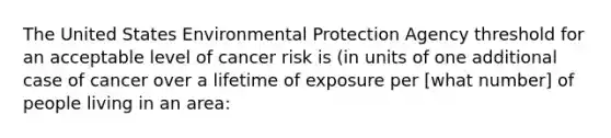 The United States Environmental Protection Agency threshold for an acceptable level of cancer risk is (in units of one additional case of cancer over a lifetime of exposure per [what number] of people living in an area: