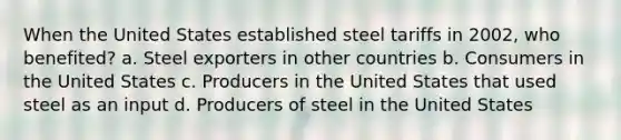 When the United States established steel tariffs in 2002, who benefited? a. Steel exporters in other countries b. Consumers in the United States c. Producers in the United States that used steel as an input d. Producers of steel in the United States