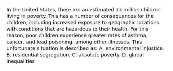 In the United States, there are an estimated 13 million children living in poverty. This has a number of consequences for the children, including increased exposure to geographic locations with conditions that are hazardous to their health. For this reason, poor children experience greater rates of asthma, cancer, and lead poisoning, among other illnesses. This unfortunate situation is described as: A. environmental injustice. B. residential segregation. C. absolute poverty. D. global inequalities