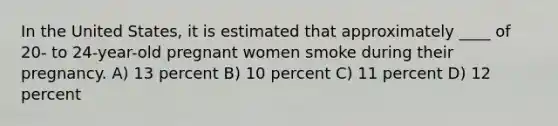 In the United States, it is estimated that approximately ____ of 20- to 24-year-old pregnant women smoke during their pregnancy. A) 13 percent B) 10 percent C) 11 percent D) 12 percent