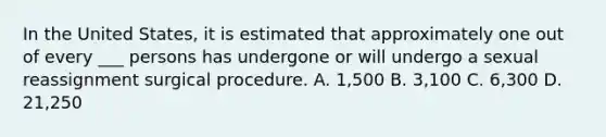 In the United States, it is estimated that approximately one out of every ___ persons has undergone or will undergo a sexual reassignment surgical procedure. A. 1,500 B. 3,100 C. 6,300 D. 21,250