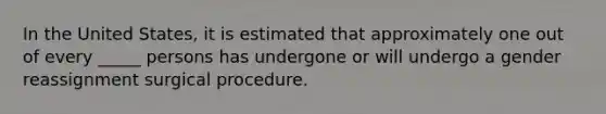 In the United States, it is estimated that approximately one out of every _____ persons has undergone or will undergo a gender reassignment surgical procedure.