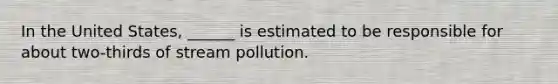 In the United States, ______ is estimated to be responsible for about two-thirds of stream pollution.