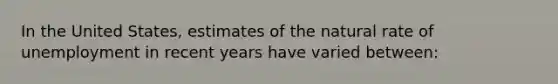 In the United States, estimates of the natural rate of unemployment in recent years have varied between: