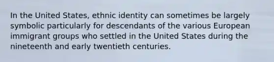 In the United States, ethnic identity can sometimes be largely symbolic particularly for descendants of the various European immigrant groups who settled in the United States during the nineteenth and early twentieth centuries.