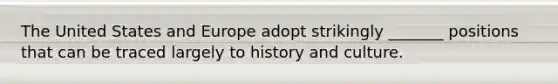 The United States and Europe adopt strikingly _______ positions that can be traced largely to history and culture.