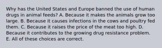 Why has the United States and Europe banned the use of human drugs in animal feeds? A. Because it makes the animals grow too large. B. Because it causes infections in the cows and poultry fed them. C. Because it raises the price of the meat too high. D. Because it contributes to the growing drug resistance problem. E. All of these choices are correct.