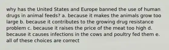 why has the United States and Europe banned the use of human drugs in animal feeds? a. because it makes the animals grow too large b. because it contributes to the growing drug resistance problem c. because it raises the price of the meat too high d. because it causes infections in the cows and poultry fed them e. all of these choices are correct