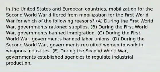 In the United States and European countries, mobilization for the Second World War differed from mobilization for the First World War for which of the following reasons? (A) During the First World War, governments rationed supplies. (B) During the First World War, governments banned immigration. (C) During the First World War, governments banned labor unions. (D) During the Second World War, governments recruited women to work in weapons industries. (E) During the Second World War, governments established agencies to regulate industrial production.