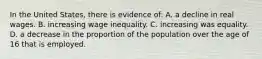 In the United States, there is evidence of: A. a decline in real wages. B. increasing wage inequality. C. increasing was equality. D. a decrease in the proportion of the population over the age of 16 that is employed.