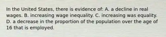 In the United States, there is evidence of: A. a decline in real wages. B. increasing wage inequality. C. increasing was equality. D. a decrease in the proportion of the population over the age of 16 that is employed.