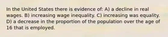 In the United States there is evidence of: A) a decline in real wages. B) increasing wage inequality. C) increasing was equality. D) a decrease in the proportion of the population over the age of 16 that is employed.