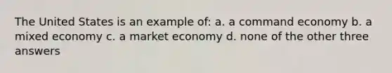 The United States is an example of: a. a command economy b. a mixed economy c. a market economy d. none of the other three answers