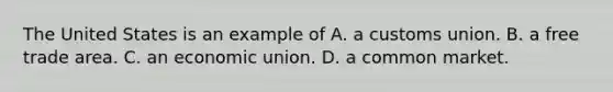 The United States is an example of A. a customs union. B. a free trade area. C. an economic union. D. a common market.