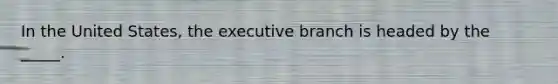 In the United States, the executive branch is headed by the _____.