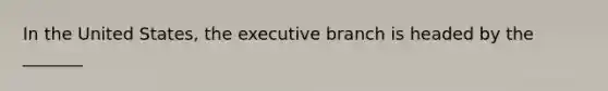 In the United States, the executive branch is headed by the _______