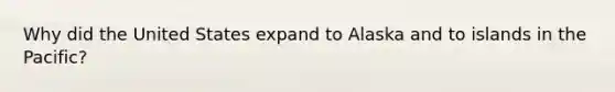 Why did the United States expand to Alaska and to islands in the Pacific?